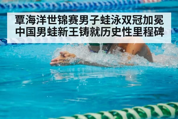 覃海洋世锦赛男子蛙泳双冠加冕中国男蛙新王铸就历史性里程碑