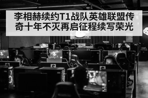 李相赫续约T1战队英雄联盟传奇十年不灭再启征程续写荣光