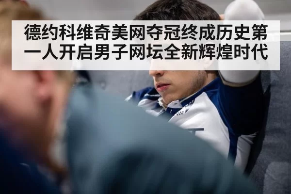 德约科维奇美网夺冠终成历史第一人开启男子网坛全新辉煌时代