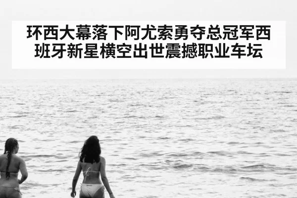 环西大幕落下阿尤索勇夺总冠军西班牙新星横空出世震撼职业车坛